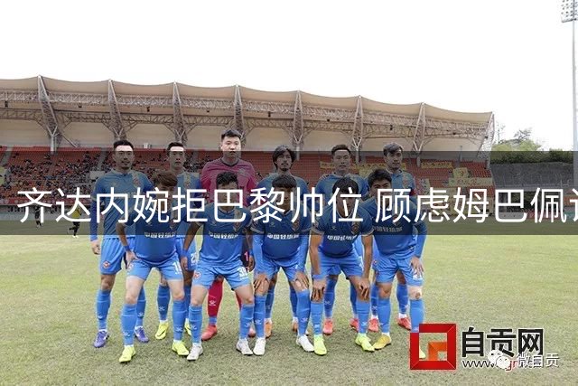 齐达内婉拒巴黎帅位 顾虑姆巴佩话语权过大